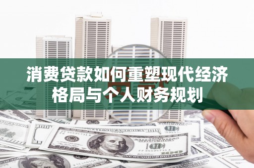 秀林消费贷款如何重塑现代经济格局与个人财务规划