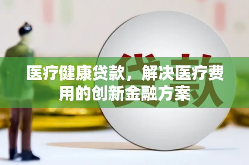 秀林医疗健康贷款，解决医疗费用的创新金融方案