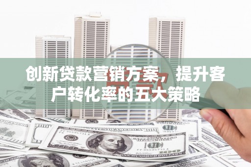 秀林创新贷款营销方案，提升客户转化率的五大策略