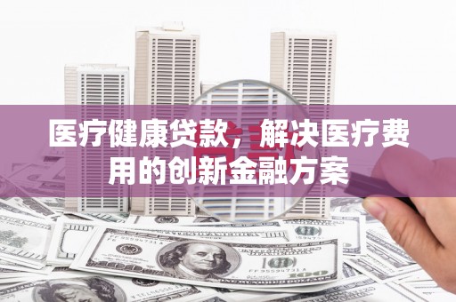 秀林医疗健康贷款，解决医疗费用的创新金融方案